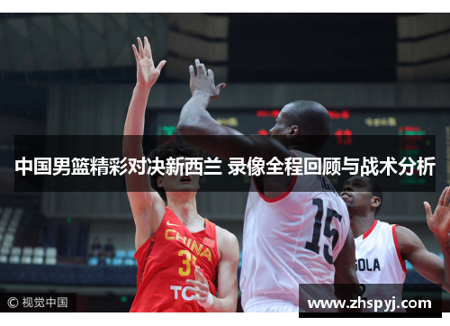 中国男篮精彩对决新西兰 录像全程回顾与战术分析