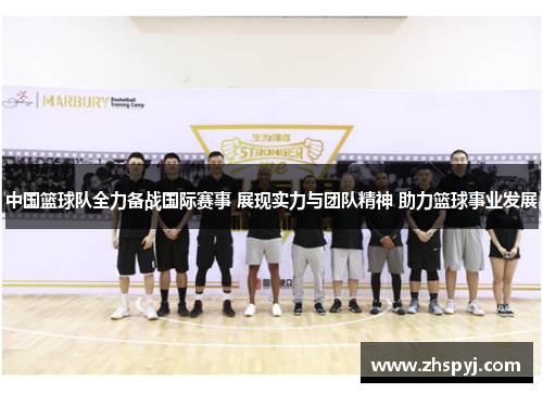 中国篮球队全力备战国际赛事 展现实力与团队精神 助力篮球事业发展
