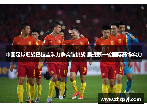 中国足球迎战巴拉圭队力争突破挑战 展现新一轮国际赛场实力